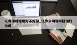 证券理财经理好不好做_证券公司理财经理好做吗