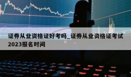 证券从业资格证好考吗_证券从业资格证考试2023报名时间