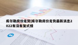 库尔勒房价走势|库尔勒房价走势最新消息2022有没有复式楼