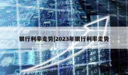 银行利率走势|2023年银行利率走势