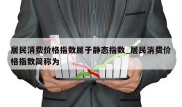 居民消费价格指数属于静态指数_居民消费价格指数简称为