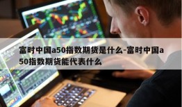 富时中国a50指数期货是什么-富时中国a50指数期货能代表什么