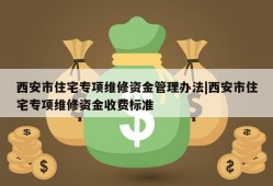 西安市住宅专项维修资金管理办法|西安市住宅专项维修资金收费标准