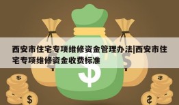 西安市住宅专项维修资金管理办法|西安市住宅专项维修资金收费标准