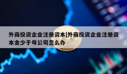 外商投资企业注册资本|外商投资企业注册资本金少于母公司怎么办