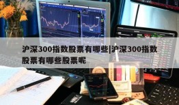 沪深300指数股票有哪些|沪深300指数股票有哪些股票呢