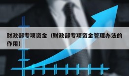 财政部专项资金（财政部专项资金管理办法的作用）