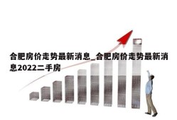 合肥房价走势最新消息_合肥房价走势最新消息2022二手房