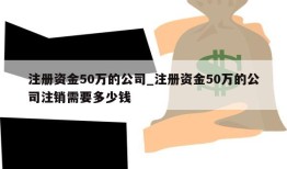 注册资金50万的公司_注册资金50万的公司注销需要多少钱