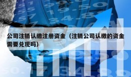 公司注销认缴注册资金（注销公司认缴的资金需要兑现吗）