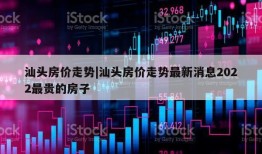 汕头房价走势|汕头房价走势最新消息2022最贵的房子