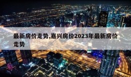 最新房价走势,嘉兴房价2023年最新房价走势