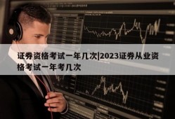 证券资格考试一年几次|2023证券从业资格考试一年考几次