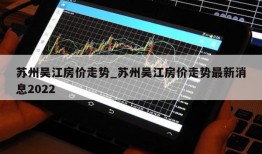 苏州吴江房价走势_苏州吴江房价走势最新消息2022