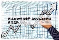 天津2020房价走势|房价2021年天津房价走势