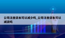 公司注册资本可以减少吗_公司注册资本可以减资吗