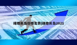 绿地长岛价格走势|绿地长岛2021