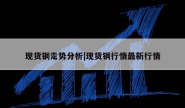 现货铜走势分析|现货铜行情最新行情