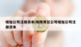 增加公司注册资本|有限责任公司增加公司注册资本