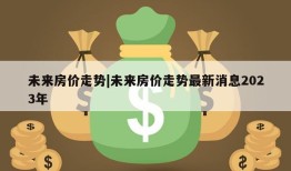 未来房价走势|未来房价走势最新消息2023年