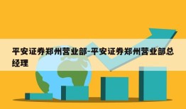 平安证券郑州营业部-平安证券郑州营业部总经理